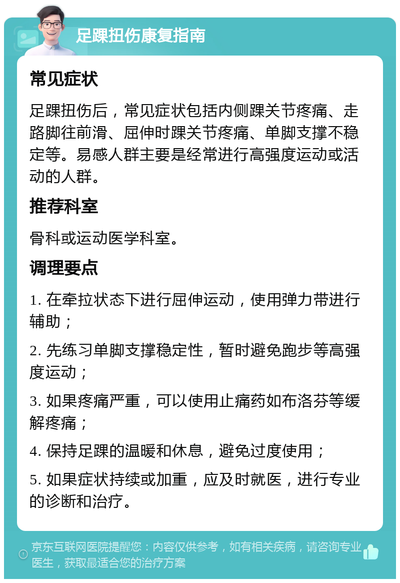 足踝扭伤康复指南 常见症状 足踝扭伤后，常见症状包括内侧踝关节疼痛、走路脚往前滑、屈伸时踝关节疼痛、单脚支撑不稳定等。易感人群主要是经常进行高强度运动或活动的人群。 推荐科室 骨科或运动医学科室。 调理要点 1. 在牵拉状态下进行屈伸运动，使用弹力带进行辅助； 2. 先练习单脚支撑稳定性，暂时避免跑步等高强度运动； 3. 如果疼痛严重，可以使用止痛药如布洛芬等缓解疼痛； 4. 保持足踝的温暖和休息，避免过度使用； 5. 如果症状持续或加重，应及时就医，进行专业的诊断和治疗。