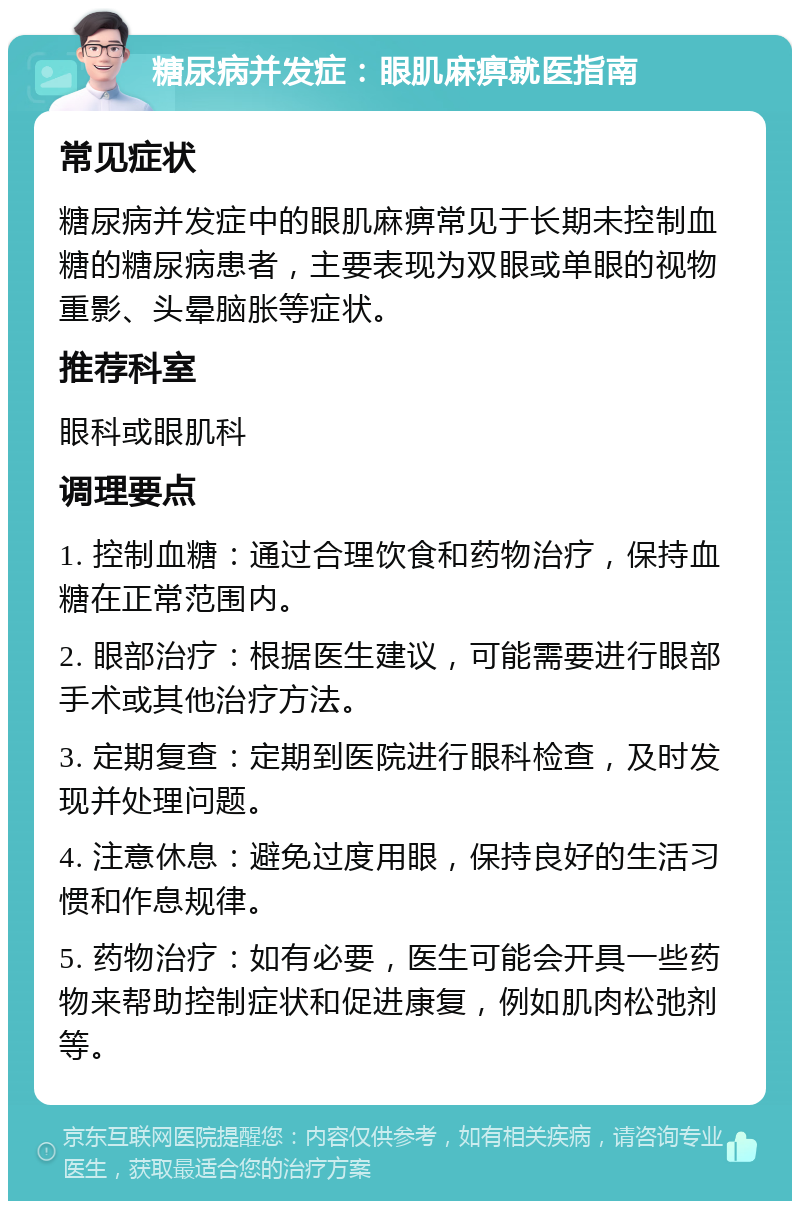 糖尿病并发症：眼肌麻痹就医指南 常见症状 糖尿病并发症中的眼肌麻痹常见于长期未控制血糖的糖尿病患者，主要表现为双眼或单眼的视物重影、头晕脑胀等症状。 推荐科室 眼科或眼肌科 调理要点 1. 控制血糖：通过合理饮食和药物治疗，保持血糖在正常范围内。 2. 眼部治疗：根据医生建议，可能需要进行眼部手术或其他治疗方法。 3. 定期复查：定期到医院进行眼科检查，及时发现并处理问题。 4. 注意休息：避免过度用眼，保持良好的生活习惯和作息规律。 5. 药物治疗：如有必要，医生可能会开具一些药物来帮助控制症状和促进康复，例如肌肉松弛剂等。