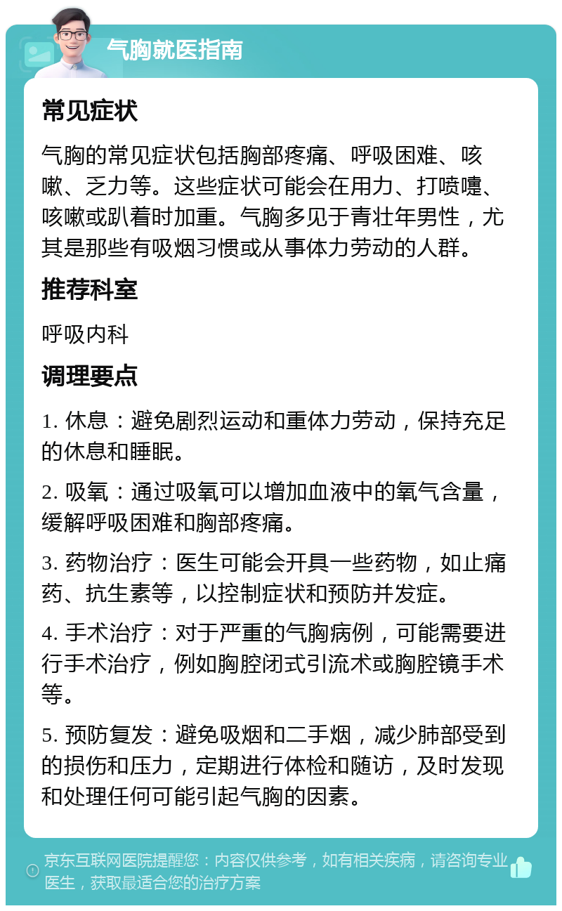 气胸就医指南 常见症状 气胸的常见症状包括胸部疼痛、呼吸困难、咳嗽、乏力等。这些症状可能会在用力、打喷嚏、咳嗽或趴着时加重。气胸多见于青壮年男性，尤其是那些有吸烟习惯或从事体力劳动的人群。 推荐科室 呼吸内科 调理要点 1. 休息：避免剧烈运动和重体力劳动，保持充足的休息和睡眠。 2. 吸氧：通过吸氧可以增加血液中的氧气含量，缓解呼吸困难和胸部疼痛。 3. 药物治疗：医生可能会开具一些药物，如止痛药、抗生素等，以控制症状和预防并发症。 4. 手术治疗：对于严重的气胸病例，可能需要进行手术治疗，例如胸腔闭式引流术或胸腔镜手术等。 5. 预防复发：避免吸烟和二手烟，减少肺部受到的损伤和压力，定期进行体检和随访，及时发现和处理任何可能引起气胸的因素。