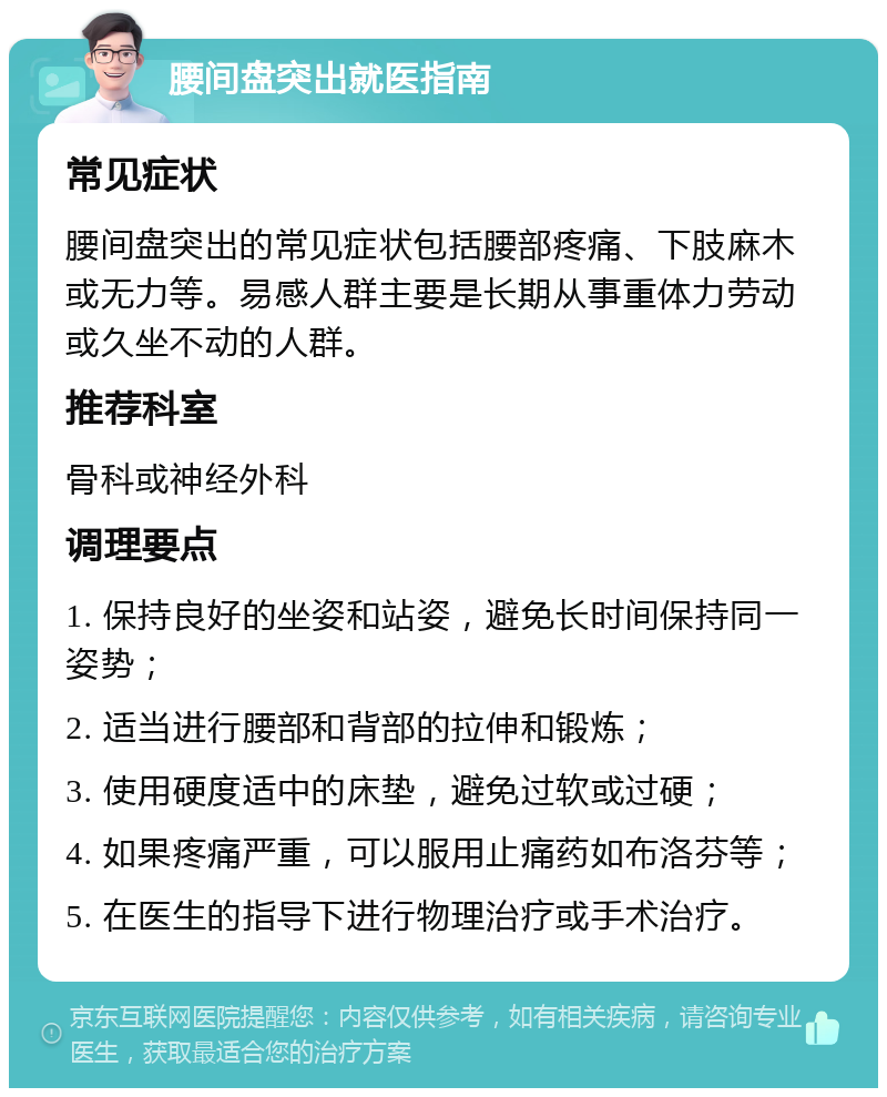 腰间盘突出就医指南 常见症状 腰间盘突出的常见症状包括腰部疼痛、下肢麻木或无力等。易感人群主要是长期从事重体力劳动或久坐不动的人群。 推荐科室 骨科或神经外科 调理要点 1. 保持良好的坐姿和站姿，避免长时间保持同一姿势； 2. 适当进行腰部和背部的拉伸和锻炼； 3. 使用硬度适中的床垫，避免过软或过硬； 4. 如果疼痛严重，可以服用止痛药如布洛芬等； 5. 在医生的指导下进行物理治疗或手术治疗。