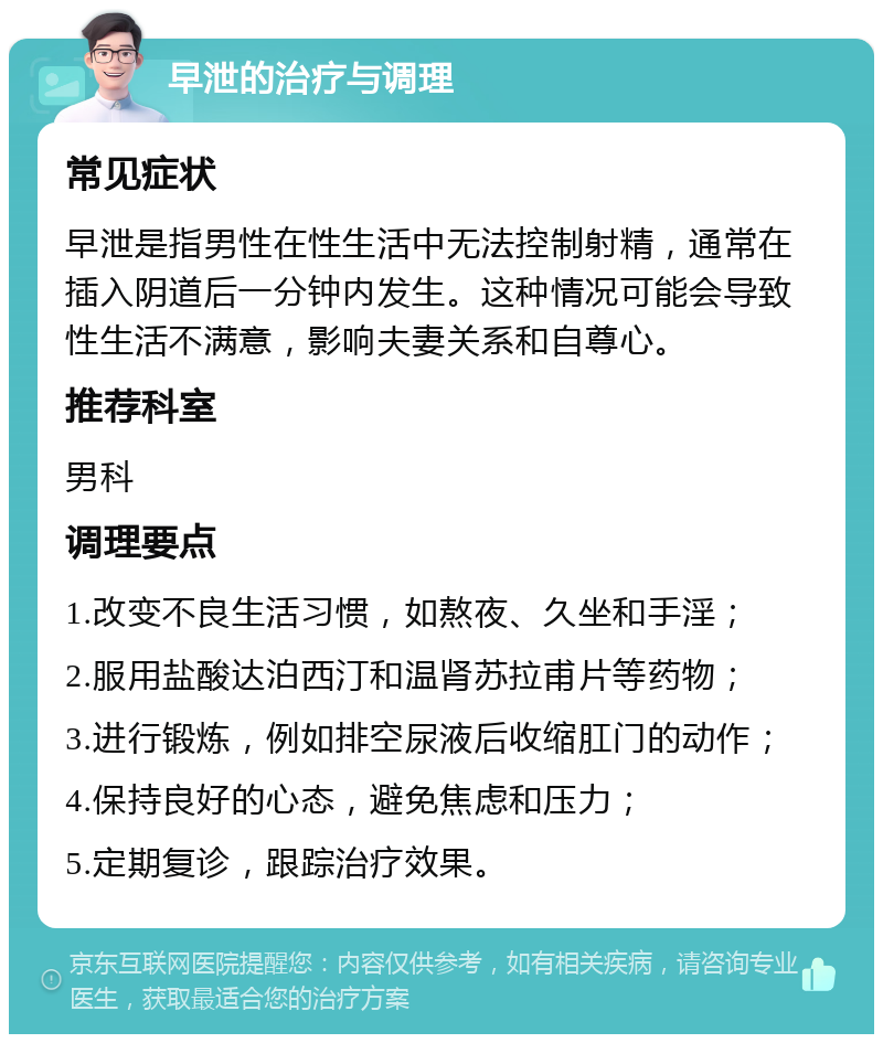 早泄的治疗与调理 常见症状 早泄是指男性在性生活中无法控制射精，通常在插入阴道后一分钟内发生。这种情况可能会导致性生活不满意，影响夫妻关系和自尊心。 推荐科室 男科 调理要点 1.改变不良生活习惯，如熬夜、久坐和手淫； 2.服用盐酸达泊西汀和温肾苏拉甫片等药物； 3.进行锻炼，例如排空尿液后收缩肛门的动作； 4.保持良好的心态，避免焦虑和压力； 5.定期复诊，跟踪治疗效果。