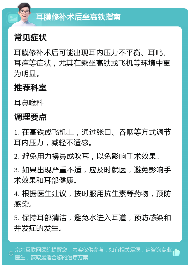 耳膜修补术后坐高铁指南 常见症状 耳膜修补术后可能出现耳内压力不平衡、耳鸣、耳痒等症状，尤其在乘坐高铁或飞机等环境中更为明显。 推荐科室 耳鼻喉科 调理要点 1. 在高铁或飞机上，通过张口、吞咽等方式调节耳内压力，减轻不适感。 2. 避免用力擤鼻或吹耳，以免影响手术效果。 3. 如果出现严重不适，应及时就医，避免影响手术效果和耳部健康。 4. 根据医生建议，按时服用抗生素等药物，预防感染。 5. 保持耳部清洁，避免水进入耳道，预防感染和并发症的发生。