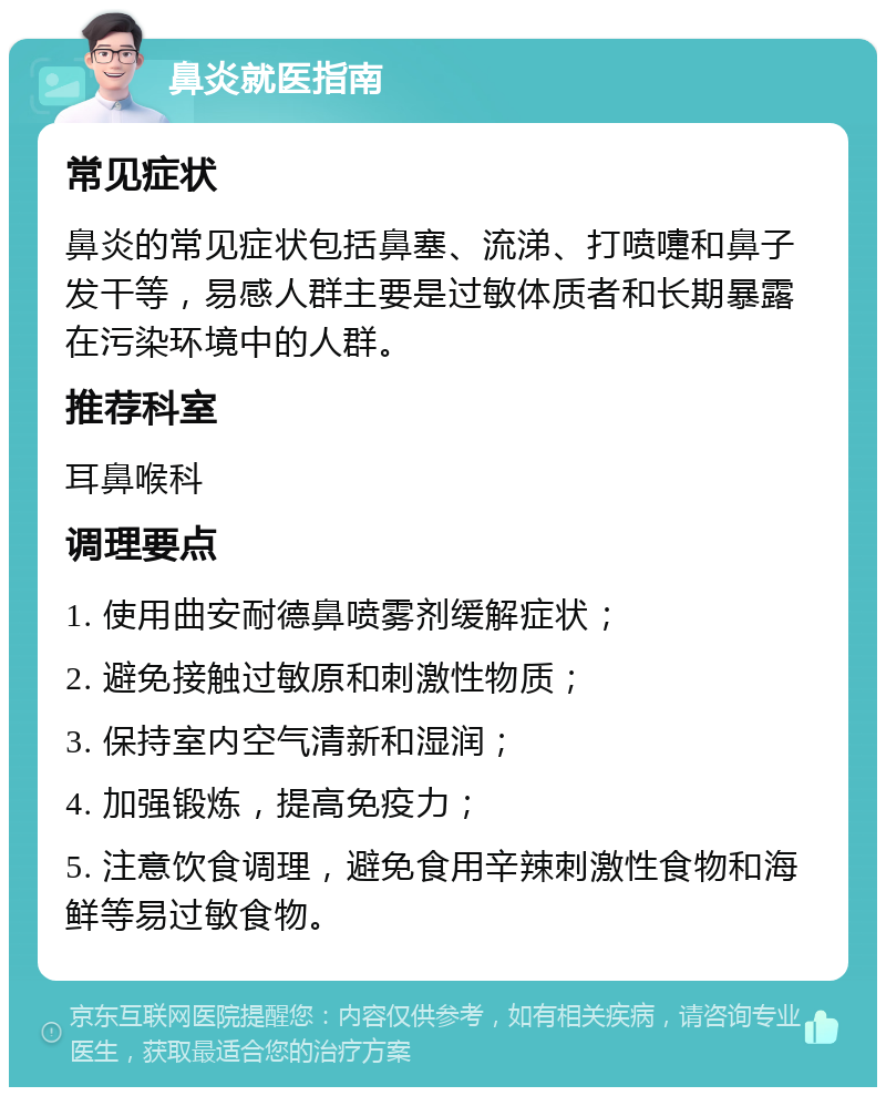 鼻炎就医指南 常见症状 鼻炎的常见症状包括鼻塞、流涕、打喷嚏和鼻子发干等，易感人群主要是过敏体质者和长期暴露在污染环境中的人群。 推荐科室 耳鼻喉科 调理要点 1. 使用曲安耐德鼻喷雾剂缓解症状； 2. 避免接触过敏原和刺激性物质； 3. 保持室内空气清新和湿润； 4. 加强锻炼，提高免疫力； 5. 注意饮食调理，避免食用辛辣刺激性食物和海鲜等易过敏食物。