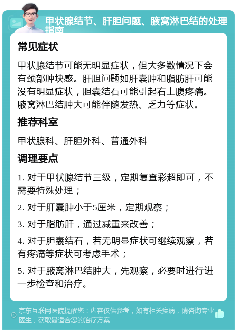 甲状腺结节、肝胆问题、腋窝淋巴结的处理指南 常见症状 甲状腺结节可能无明显症状，但大多数情况下会有颈部肿块感。肝胆问题如肝囊肿和脂肪肝可能没有明显症状，胆囊结石可能引起右上腹疼痛。腋窝淋巴结肿大可能伴随发热、乏力等症状。 推荐科室 甲状腺科、肝胆外科、普通外科 调理要点 1. 对于甲状腺结节三级，定期复查彩超即可，不需要特殊处理； 2. 对于肝囊肿小于5厘米，定期观察； 3. 对于脂肪肝，通过减重来改善； 4. 对于胆囊结石，若无明显症状可继续观察，若有疼痛等症状可考虑手术； 5. 对于腋窝淋巴结肿大，先观察，必要时进行进一步检查和治疗。