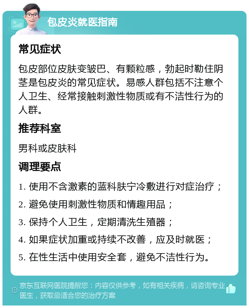 包皮炎就医指南 常见症状 包皮部位皮肤变皱巴、有颗粒感，勃起时勒住阴茎是包皮炎的常见症状。易感人群包括不注意个人卫生、经常接触刺激性物质或有不洁性行为的人群。 推荐科室 男科或皮肤科 调理要点 1. 使用不含激素的蓝科肤宁冷敷进行对症治疗； 2. 避免使用刺激性物质和情趣用品； 3. 保持个人卫生，定期清洗生殖器； 4. 如果症状加重或持续不改善，应及时就医； 5. 在性生活中使用安全套，避免不洁性行为。