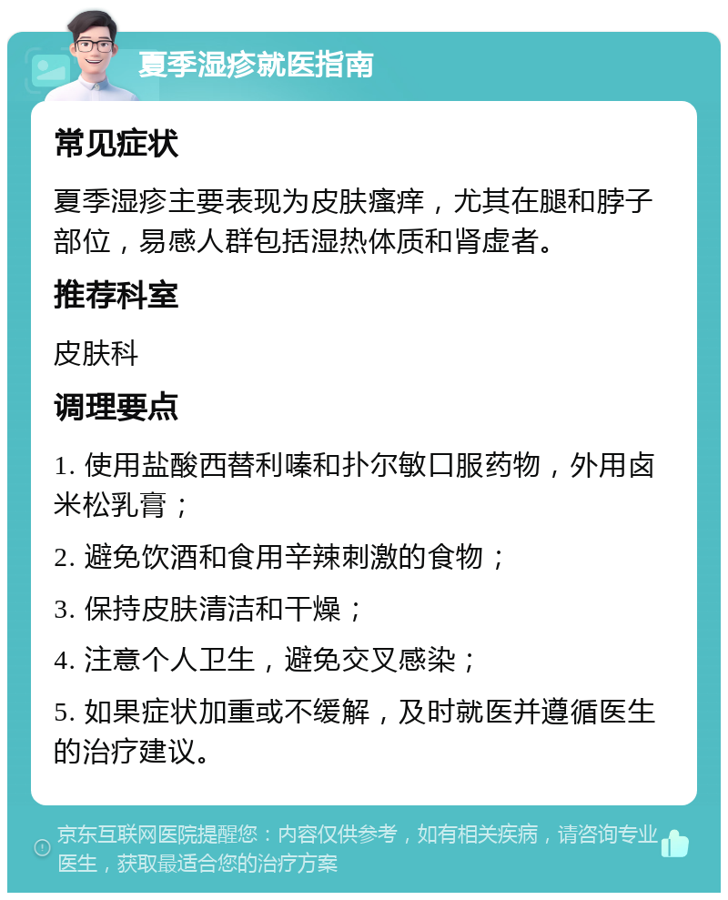 夏季湿疹就医指南 常见症状 夏季湿疹主要表现为皮肤瘙痒，尤其在腿和脖子部位，易感人群包括湿热体质和肾虚者。 推荐科室 皮肤科 调理要点 1. 使用盐酸西替利嗪和扑尔敏口服药物，外用卤米松乳膏； 2. 避免饮酒和食用辛辣刺激的食物； 3. 保持皮肤清洁和干燥； 4. 注意个人卫生，避免交叉感染； 5. 如果症状加重或不缓解，及时就医并遵循医生的治疗建议。