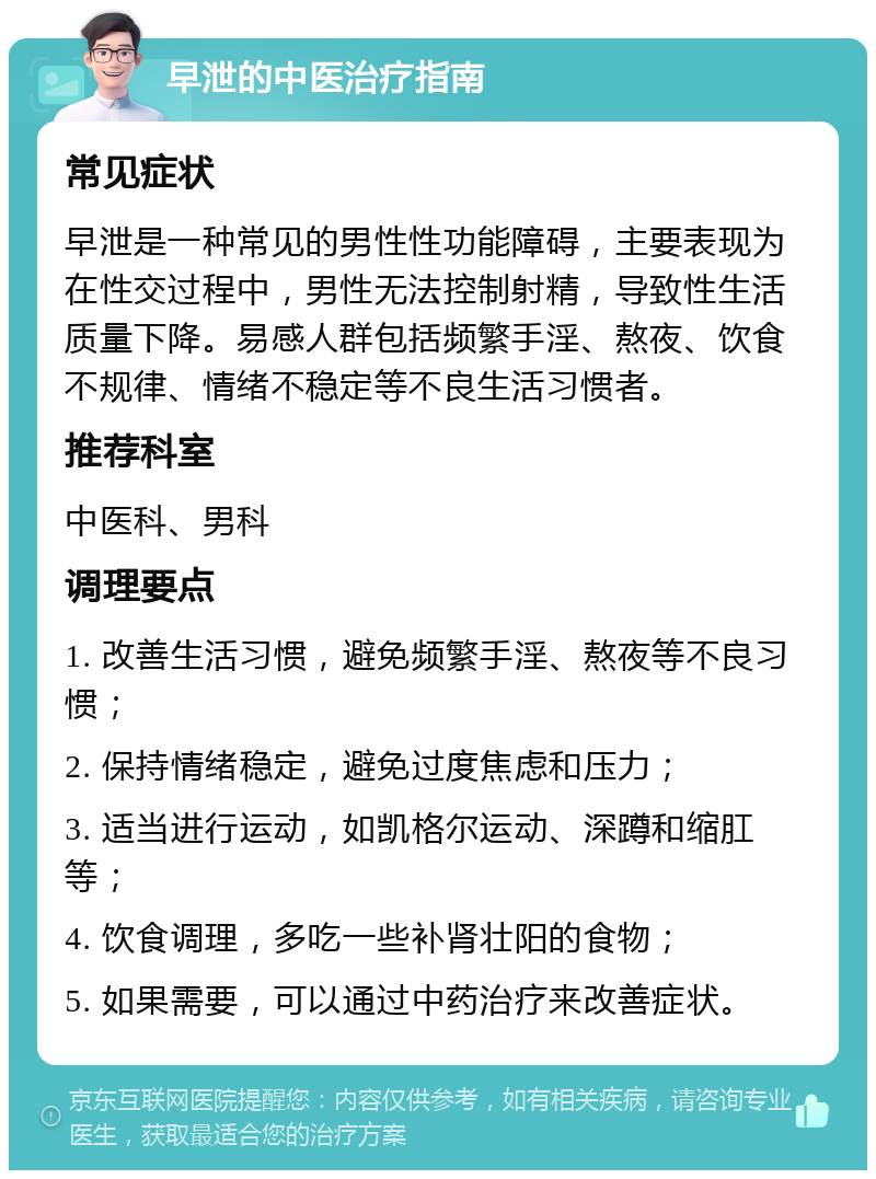 早泄的中医治疗指南 常见症状 早泄是一种常见的男性性功能障碍，主要表现为在性交过程中，男性无法控制射精，导致性生活质量下降。易感人群包括频繁手淫、熬夜、饮食不规律、情绪不稳定等不良生活习惯者。 推荐科室 中医科、男科 调理要点 1. 改善生活习惯，避免频繁手淫、熬夜等不良习惯； 2. 保持情绪稳定，避免过度焦虑和压力； 3. 适当进行运动，如凯格尔运动、深蹲和缩肛等； 4. 饮食调理，多吃一些补肾壮阳的食物； 5. 如果需要，可以通过中药治疗来改善症状。