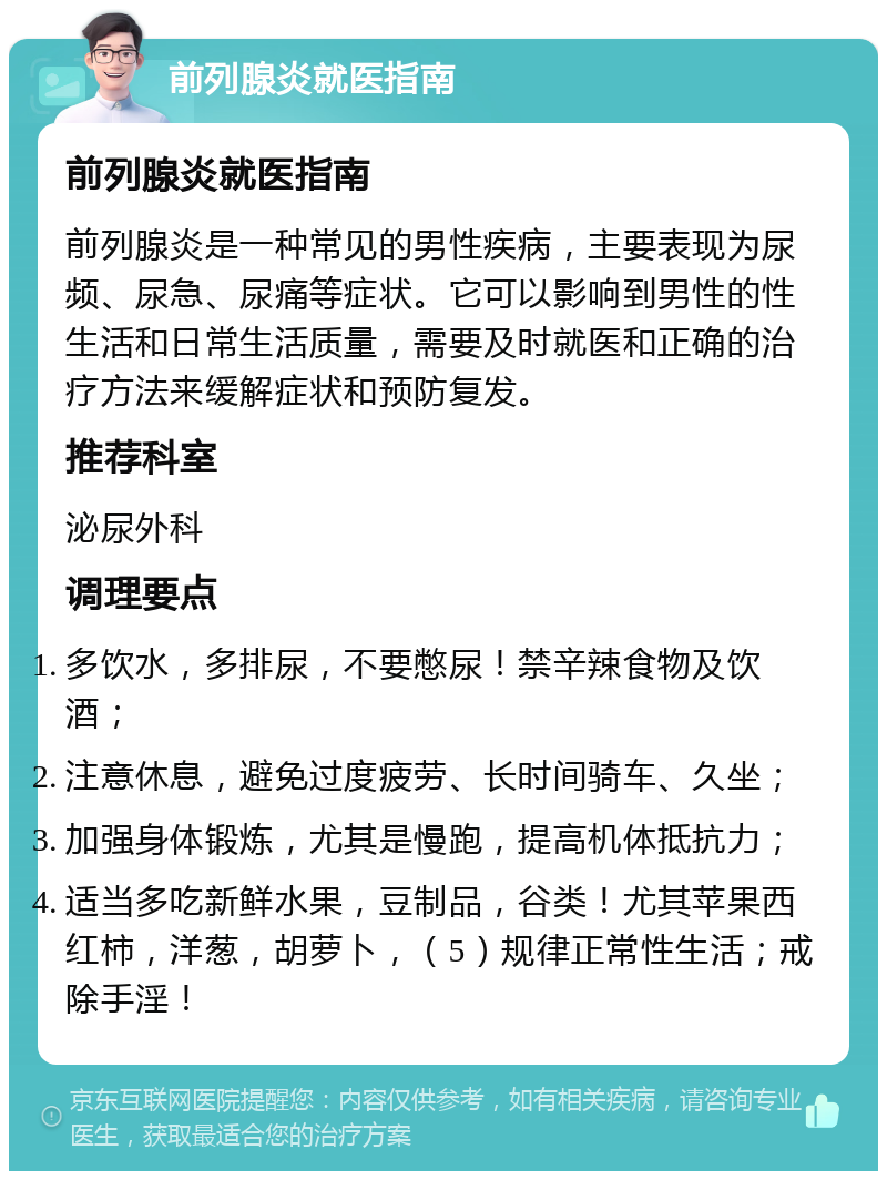 前列腺炎就医指南 前列腺炎就医指南 前列腺炎是一种常见的男性疾病，主要表现为尿频、尿急、尿痛等症状。它可以影响到男性的性生活和日常生活质量，需要及时就医和正确的治疗方法来缓解症状和预防复发。 推荐科室 泌尿外科 调理要点 多饮水，多排尿，不要憋尿！禁辛辣食物及饮酒； 注意休息，避免过度疲劳、长时间骑车、久坐； 加强身体锻炼，尤其是慢跑，提高机体抵抗力； 适当多吃新鲜水果，豆制品，谷类！尤其苹果西红柿，洋葱，胡萝卜，（5）规律正常性生活；戒除手淫！