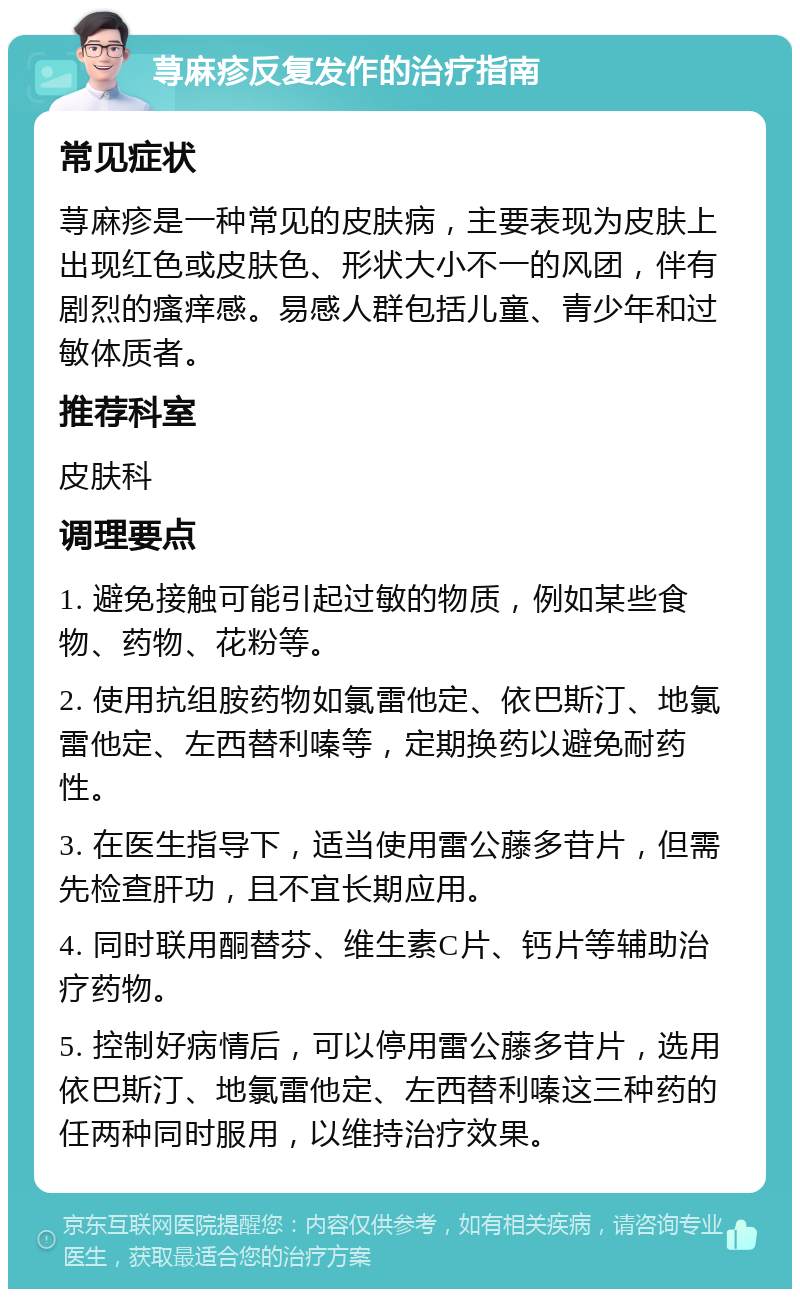 荨麻疹反复发作的治疗指南 常见症状 荨麻疹是一种常见的皮肤病，主要表现为皮肤上出现红色或皮肤色、形状大小不一的风团，伴有剧烈的瘙痒感。易感人群包括儿童、青少年和过敏体质者。 推荐科室 皮肤科 调理要点 1. 避免接触可能引起过敏的物质，例如某些食物、药物、花粉等。 2. 使用抗组胺药物如氯雷他定、依巴斯汀、地氯雷他定、左西替利嗪等，定期换药以避免耐药性。 3. 在医生指导下，适当使用雷公藤多苷片，但需先检查肝功，且不宜长期应用。 4. 同时联用酮替芬、维生素C片、钙片等辅助治疗药物。 5. 控制好病情后，可以停用雷公藤多苷片，选用依巴斯汀、地氯雷他定、左西替利嗪这三种药的任两种同时服用，以维持治疗效果。