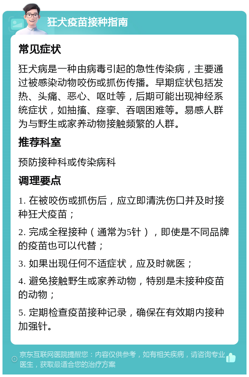 狂犬疫苗接种指南 常见症状 狂犬病是一种由病毒引起的急性传染病，主要通过被感染动物咬伤或抓伤传播。早期症状包括发热、头痛、恶心、呕吐等，后期可能出现神经系统症状，如抽搐、痉挛、吞咽困难等。易感人群为与野生或家养动物接触频繁的人群。 推荐科室 预防接种科或传染病科 调理要点 1. 在被咬伤或抓伤后，应立即清洗伤口并及时接种狂犬疫苗； 2. 完成全程接种（通常为5针），即使是不同品牌的疫苗也可以代替； 3. 如果出现任何不适症状，应及时就医； 4. 避免接触野生或家养动物，特别是未接种疫苗的动物； 5. 定期检查疫苗接种记录，确保在有效期内接种加强针。