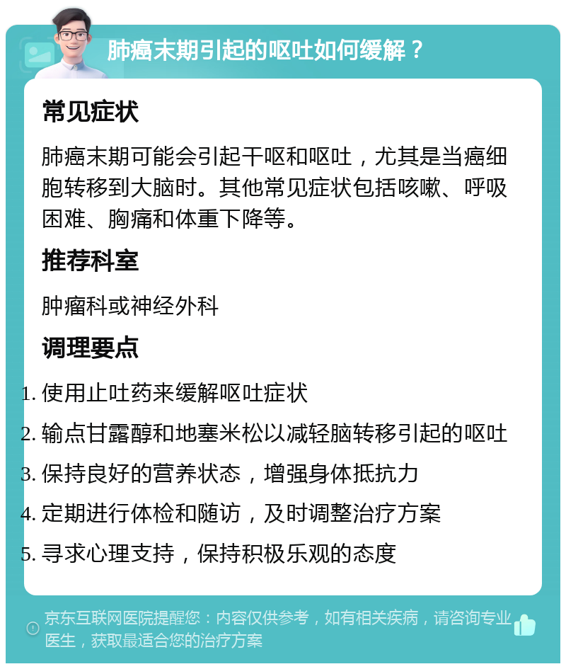 肺癌末期引起的呕吐如何缓解？ 常见症状 肺癌末期可能会引起干呕和呕吐，尤其是当癌细胞转移到大脑时。其他常见症状包括咳嗽、呼吸困难、胸痛和体重下降等。 推荐科室 肿瘤科或神经外科 调理要点 使用止吐药来缓解呕吐症状 输点甘露醇和地塞米松以减轻脑转移引起的呕吐 保持良好的营养状态，增强身体抵抗力 定期进行体检和随访，及时调整治疗方案 寻求心理支持，保持积极乐观的态度