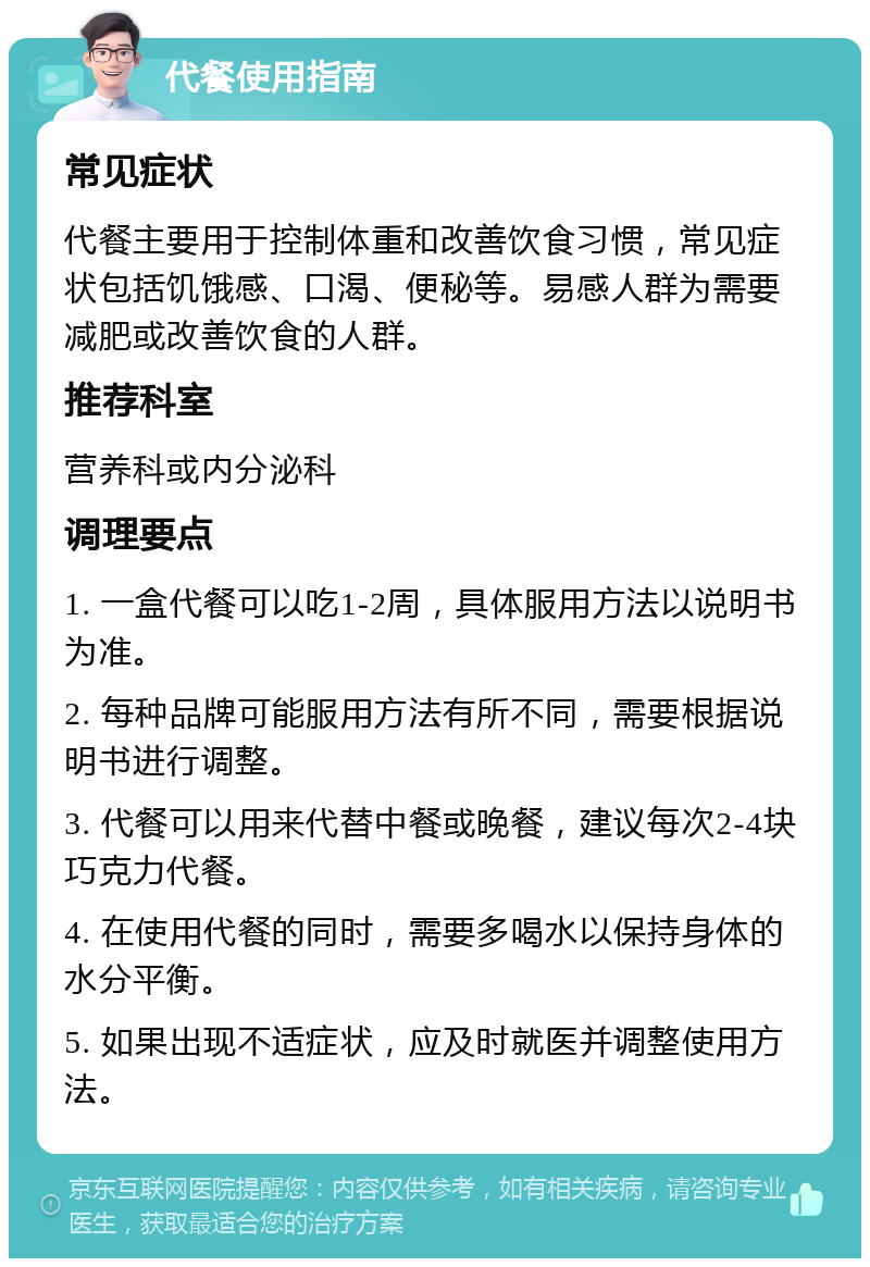 代餐使用指南 常见症状 代餐主要用于控制体重和改善饮食习惯，常见症状包括饥饿感、口渴、便秘等。易感人群为需要减肥或改善饮食的人群。 推荐科室 营养科或内分泌科 调理要点 1. 一盒代餐可以吃1-2周，具体服用方法以说明书为准。 2. 每种品牌可能服用方法有所不同，需要根据说明书进行调整。 3. 代餐可以用来代替中餐或晚餐，建议每次2-4块巧克力代餐。 4. 在使用代餐的同时，需要多喝水以保持身体的水分平衡。 5. 如果出现不适症状，应及时就医并调整使用方法。