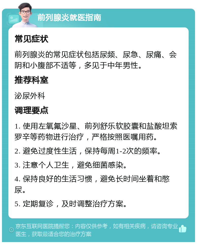 前列腺炎就医指南 常见症状 前列腺炎的常见症状包括尿频、尿急、尿痛、会阴和小腹部不适等，多见于中年男性。 推荐科室 泌尿外科 调理要点 1. 使用左氧氟沙星、前列舒乐软胶囊和盐酸坦索罗辛等药物进行治疗，严格按照医嘱用药。 2. 避免过度性生活，保持每周1-2次的频率。 3. 注意个人卫生，避免细菌感染。 4. 保持良好的生活习惯，避免长时间坐着和憋尿。 5. 定期复诊，及时调整治疗方案。