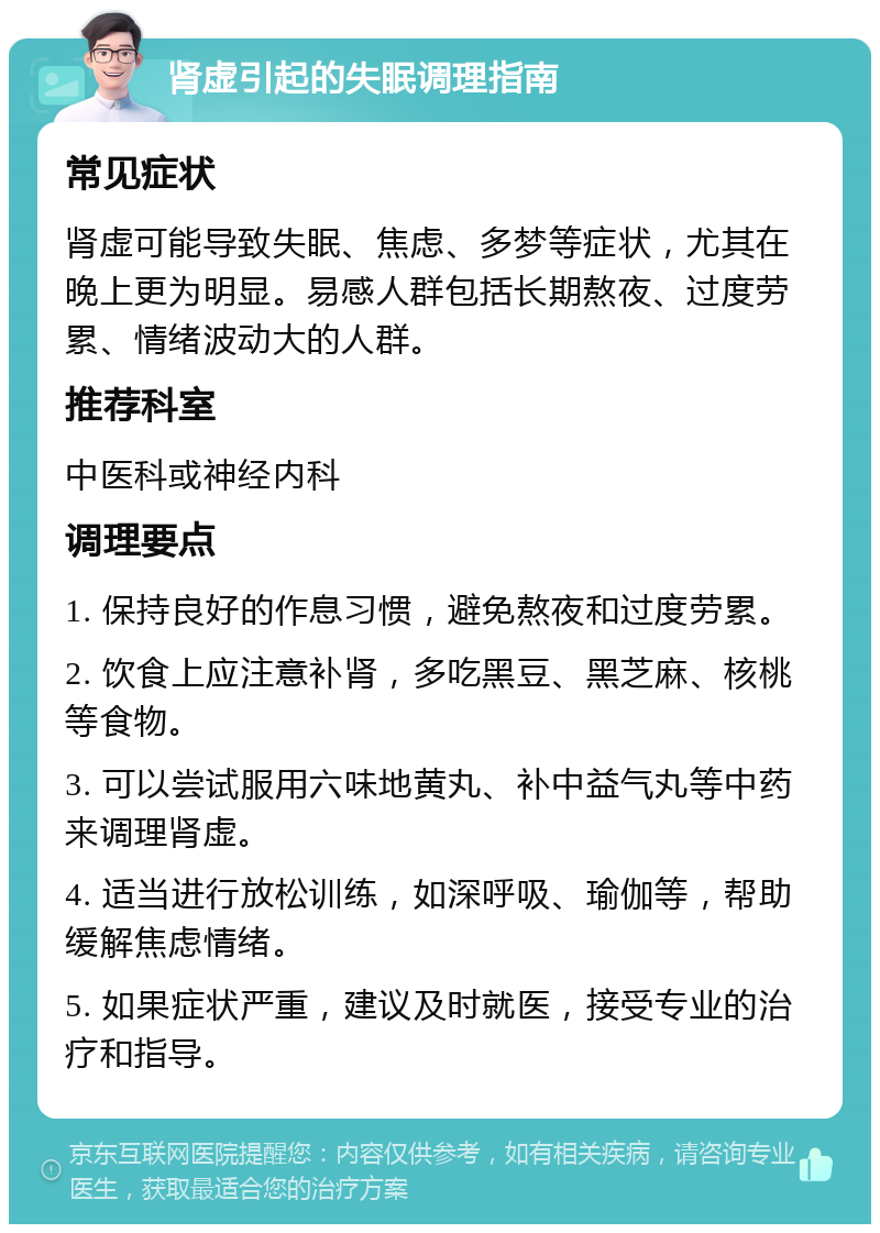 肾虚引起的失眠调理指南 常见症状 肾虚可能导致失眠、焦虑、多梦等症状，尤其在晚上更为明显。易感人群包括长期熬夜、过度劳累、情绪波动大的人群。 推荐科室 中医科或神经内科 调理要点 1. 保持良好的作息习惯，避免熬夜和过度劳累。 2. 饮食上应注意补肾，多吃黑豆、黑芝麻、核桃等食物。 3. 可以尝试服用六味地黄丸、补中益气丸等中药来调理肾虚。 4. 适当进行放松训练，如深呼吸、瑜伽等，帮助缓解焦虑情绪。 5. 如果症状严重，建议及时就医，接受专业的治疗和指导。