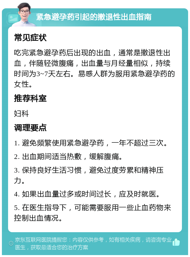 紧急避孕药引起的撤退性出血指南 常见症状 吃完紧急避孕药后出现的出血，通常是撤退性出血，伴随轻微腹痛，出血量与月经量相似，持续时间为3~7天左右。易感人群为服用紧急避孕药的女性。 推荐科室 妇科 调理要点 1. 避免频繁使用紧急避孕药，一年不超过三次。 2. 出血期间适当热敷，缓解腹痛。 3. 保持良好生活习惯，避免过度劳累和精神压力。 4. 如果出血量过多或时间过长，应及时就医。 5. 在医生指导下，可能需要服用一些止血药物来控制出血情况。