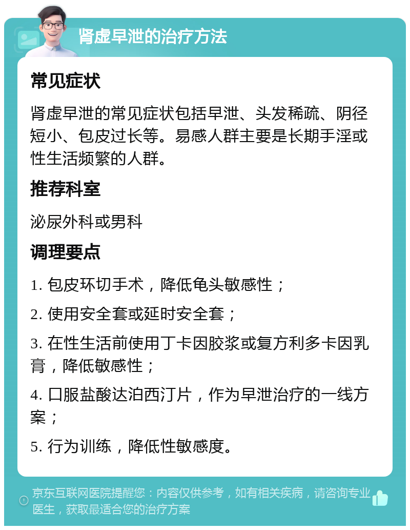 肾虚早泄的治疗方法 常见症状 肾虚早泄的常见症状包括早泄、头发稀疏、阴径短小、包皮过长等。易感人群主要是长期手淫或性生活频繁的人群。 推荐科室 泌尿外科或男科 调理要点 1. 包皮环切手术，降低龟头敏感性； 2. 使用安全套或延时安全套； 3. 在性生活前使用丁卡因胶浆或复方利多卡因乳膏，降低敏感性； 4. 口服盐酸达泊西汀片，作为早泄治疗的一线方案； 5. 行为训练，降低性敏感度。