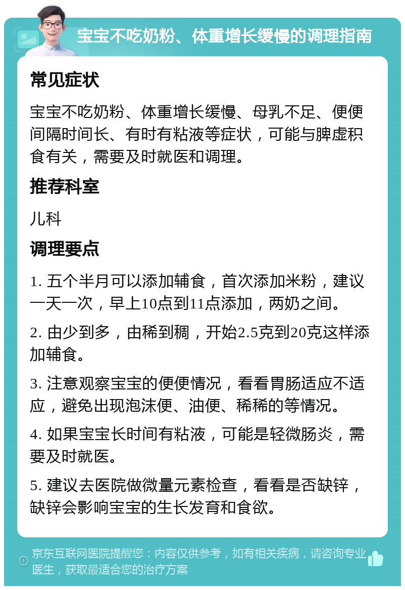 宝宝不吃奶粉、体重增长缓慢的调理指南 常见症状 宝宝不吃奶粉、体重增长缓慢、母乳不足、便便间隔时间长、有时有粘液等症状，可能与脾虚积食有关，需要及时就医和调理。 推荐科室 儿科 调理要点 1. 五个半月可以添加辅食，首次添加米粉，建议一天一次，早上10点到11点添加，两奶之间。 2. 由少到多，由稀到稠，开始2.5克到20克这样添加辅食。 3. 注意观察宝宝的便便情况，看看胃肠适应不适应，避免出现泡沫便、油便、稀稀的等情况。 4. 如果宝宝长时间有粘液，可能是轻微肠炎，需要及时就医。 5. 建议去医院做微量元素检查，看看是否缺锌，缺锌会影响宝宝的生长发育和食欲。