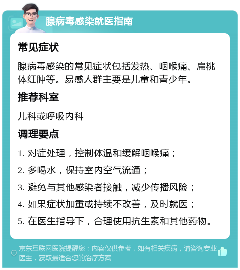 腺病毒感染就医指南 常见症状 腺病毒感染的常见症状包括发热、咽喉痛、扁桃体红肿等。易感人群主要是儿童和青少年。 推荐科室 儿科或呼吸内科 调理要点 1. 对症处理，控制体温和缓解咽喉痛； 2. 多喝水，保持室内空气流通； 3. 避免与其他感染者接触，减少传播风险； 4. 如果症状加重或持续不改善，及时就医； 5. 在医生指导下，合理使用抗生素和其他药物。