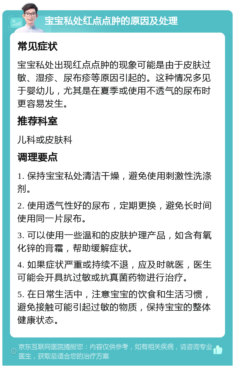 宝宝私处红点点肿的原因及处理 常见症状 宝宝私处出现红点点肿的现象可能是由于皮肤过敏、湿疹、尿布疹等原因引起的。这种情况多见于婴幼儿，尤其是在夏季或使用不透气的尿布时更容易发生。 推荐科室 儿科或皮肤科 调理要点 1. 保持宝宝私处清洁干燥，避免使用刺激性洗涤剂。 2. 使用透气性好的尿布，定期更换，避免长时间使用同一片尿布。 3. 可以使用一些温和的皮肤护理产品，如含有氧化锌的膏霜，帮助缓解症状。 4. 如果症状严重或持续不退，应及时就医，医生可能会开具抗过敏或抗真菌药物进行治疗。 5. 在日常生活中，注意宝宝的饮食和生活习惯，避免接触可能引起过敏的物质，保持宝宝的整体健康状态。