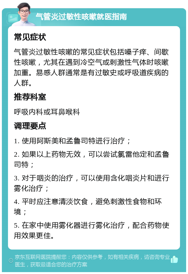 气管炎过敏性咳嗽就医指南 常见症状 气管炎过敏性咳嗽的常见症状包括嗓子痒、间歇性咳嗽，尤其在遇到冷空气或刺激性气体时咳嗽加重。易感人群通常是有过敏史或呼吸道疾病的人群。 推荐科室 呼吸内科或耳鼻喉科 调理要点 1. 使用阿斯美和孟鲁司特进行治疗； 2. 如果以上药物无效，可以尝试氯雷他定和孟鲁司特； 3. 对于咽炎的治疗，可以使用含化咽炎片和进行雾化治疗； 4. 平时应注意清淡饮食，避免刺激性食物和环境； 5. 在家中使用雾化器进行雾化治疗，配合药物使用效果更佳。