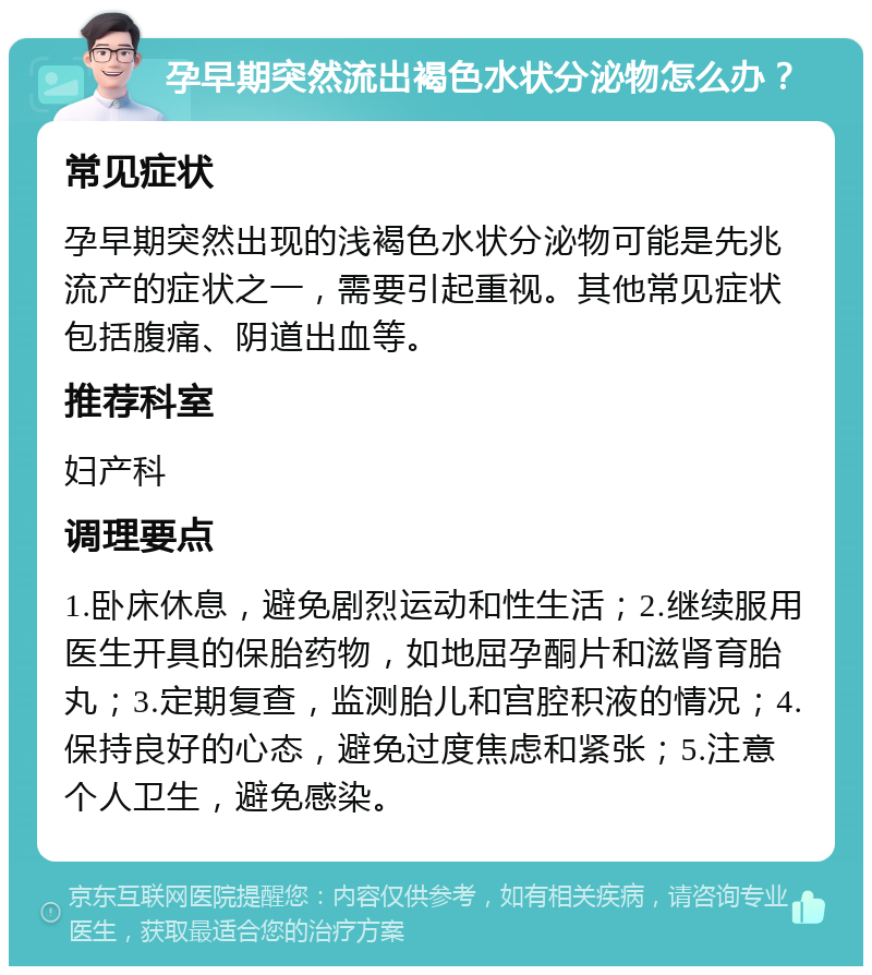 孕早期突然流出褐色水状分泌物怎么办？ 常见症状 孕早期突然出现的浅褐色水状分泌物可能是先兆流产的症状之一，需要引起重视。其他常见症状包括腹痛、阴道出血等。 推荐科室 妇产科 调理要点 1.卧床休息，避免剧烈运动和性生活；2.继续服用医生开具的保胎药物，如地屈孕酮片和滋肾育胎丸；3.定期复查，监测胎儿和宫腔积液的情况；4.保持良好的心态，避免过度焦虑和紧张；5.注意个人卫生，避免感染。