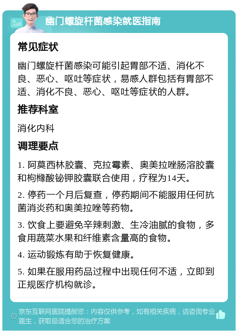 幽门螺旋杆菌感染就医指南 常见症状 幽门螺旋杆菌感染可能引起胃部不适、消化不良、恶心、呕吐等症状，易感人群包括有胃部不适、消化不良、恶心、呕吐等症状的人群。 推荐科室 消化内科 调理要点 1. 阿莫西林胶囊、克拉霉素、奥美拉唑肠溶胶囊和枸橼酸铋钾胶囊联合使用，疗程为14天。 2. 停药一个月后复查，停药期间不能服用任何抗菌消炎药和奥美拉唑等药物。 3. 饮食上要避免辛辣刺激、生冷油腻的食物，多食用蔬菜水果和纤维素含量高的食物。 4. 运动锻炼有助于恢复健康。 5. 如果在服用药品过程中出现任何不适，立即到正规医疗机构就诊。