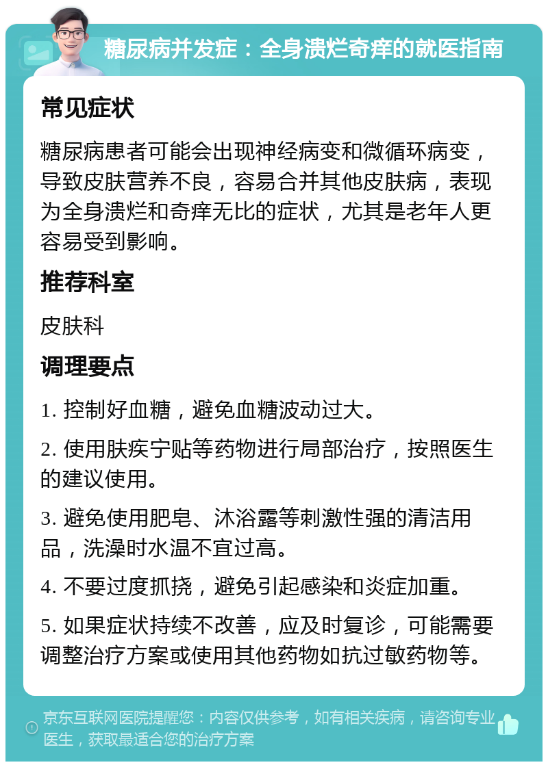 糖尿病并发症：全身溃烂奇痒的就医指南 常见症状 糖尿病患者可能会出现神经病变和微循环病变，导致皮肤营养不良，容易合并其他皮肤病，表现为全身溃烂和奇痒无比的症状，尤其是老年人更容易受到影响。 推荐科室 皮肤科 调理要点 1. 控制好血糖，避免血糖波动过大。 2. 使用肤疾宁贴等药物进行局部治疗，按照医生的建议使用。 3. 避免使用肥皂、沐浴露等刺激性强的清洁用品，洗澡时水温不宜过高。 4. 不要过度抓挠，避免引起感染和炎症加重。 5. 如果症状持续不改善，应及时复诊，可能需要调整治疗方案或使用其他药物如抗过敏药物等。