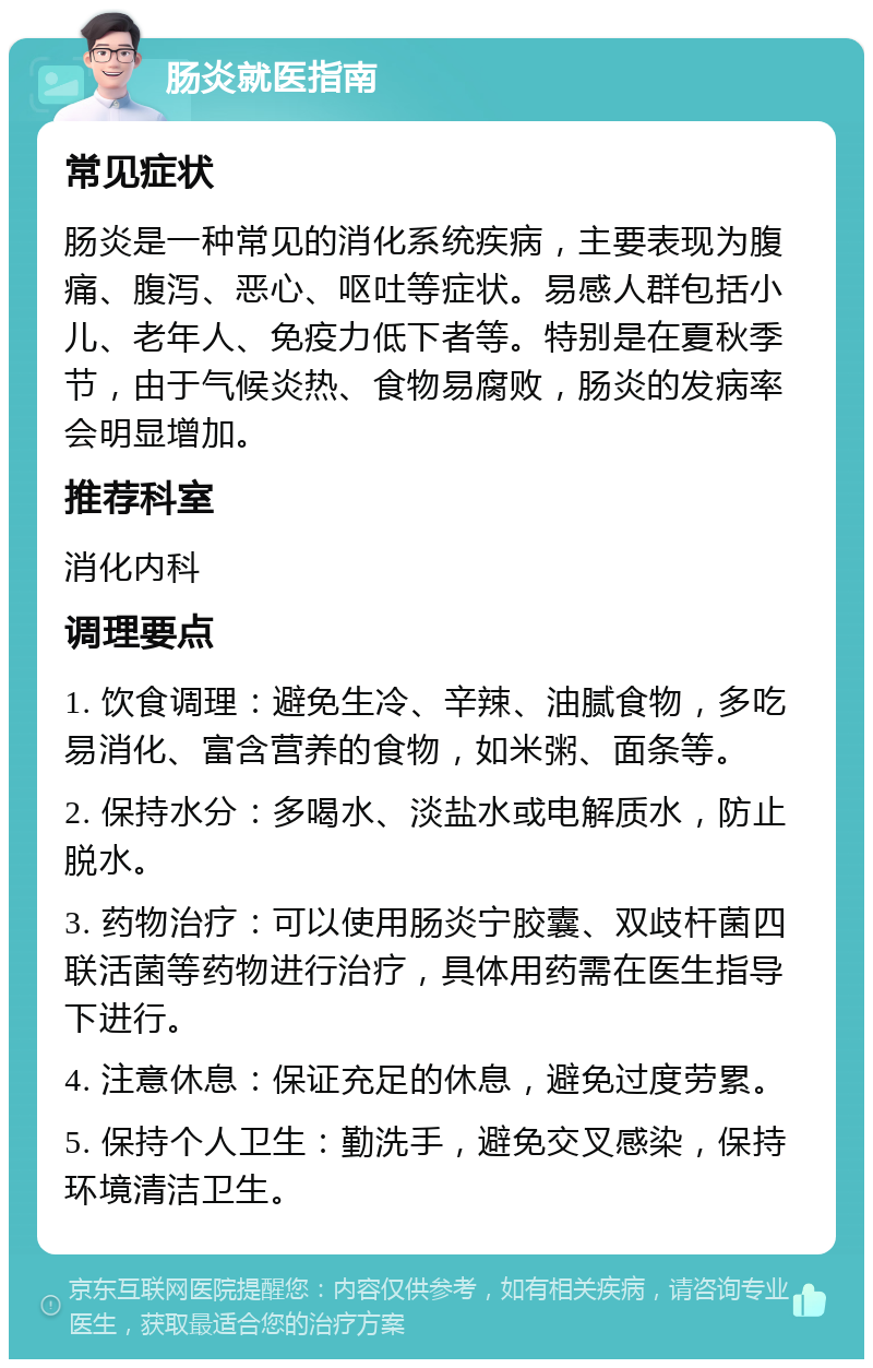 肠炎就医指南 常见症状 肠炎是一种常见的消化系统疾病，主要表现为腹痛、腹泻、恶心、呕吐等症状。易感人群包括小儿、老年人、免疫力低下者等。特别是在夏秋季节，由于气候炎热、食物易腐败，肠炎的发病率会明显增加。 推荐科室 消化内科 调理要点 1. 饮食调理：避免生冷、辛辣、油腻食物，多吃易消化、富含营养的食物，如米粥、面条等。 2. 保持水分：多喝水、淡盐水或电解质水，防止脱水。 3. 药物治疗：可以使用肠炎宁胶囊、双歧杆菌四联活菌等药物进行治疗，具体用药需在医生指导下进行。 4. 注意休息：保证充足的休息，避免过度劳累。 5. 保持个人卫生：勤洗手，避免交叉感染，保持环境清洁卫生。