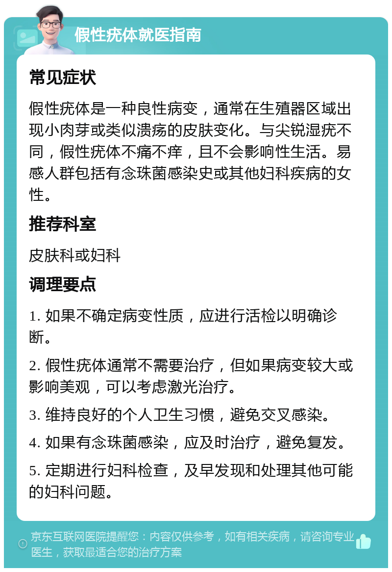 假性疣体就医指南 常见症状 假性疣体是一种良性病变，通常在生殖器区域出现小肉芽或类似溃疡的皮肤变化。与尖锐湿疣不同，假性疣体不痛不痒，且不会影响性生活。易感人群包括有念珠菌感染史或其他妇科疾病的女性。 推荐科室 皮肤科或妇科 调理要点 1. 如果不确定病变性质，应进行活检以明确诊断。 2. 假性疣体通常不需要治疗，但如果病变较大或影响美观，可以考虑激光治疗。 3. 维持良好的个人卫生习惯，避免交叉感染。 4. 如果有念珠菌感染，应及时治疗，避免复发。 5. 定期进行妇科检查，及早发现和处理其他可能的妇科问题。