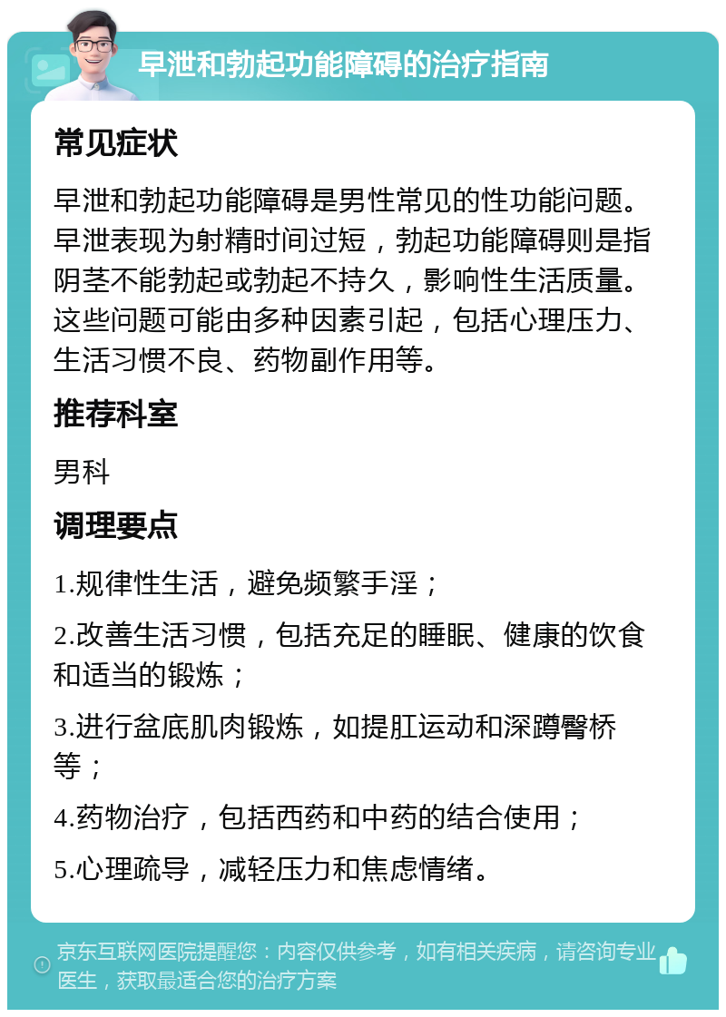 早泄和勃起功能障碍的治疗指南 常见症状 早泄和勃起功能障碍是男性常见的性功能问题。早泄表现为射精时间过短，勃起功能障碍则是指阴茎不能勃起或勃起不持久，影响性生活质量。这些问题可能由多种因素引起，包括心理压力、生活习惯不良、药物副作用等。 推荐科室 男科 调理要点 1.规律性生活，避免频繁手淫； 2.改善生活习惯，包括充足的睡眠、健康的饮食和适当的锻炼； 3.进行盆底肌肉锻炼，如提肛运动和深蹲臀桥等； 4.药物治疗，包括西药和中药的结合使用； 5.心理疏导，减轻压力和焦虑情绪。