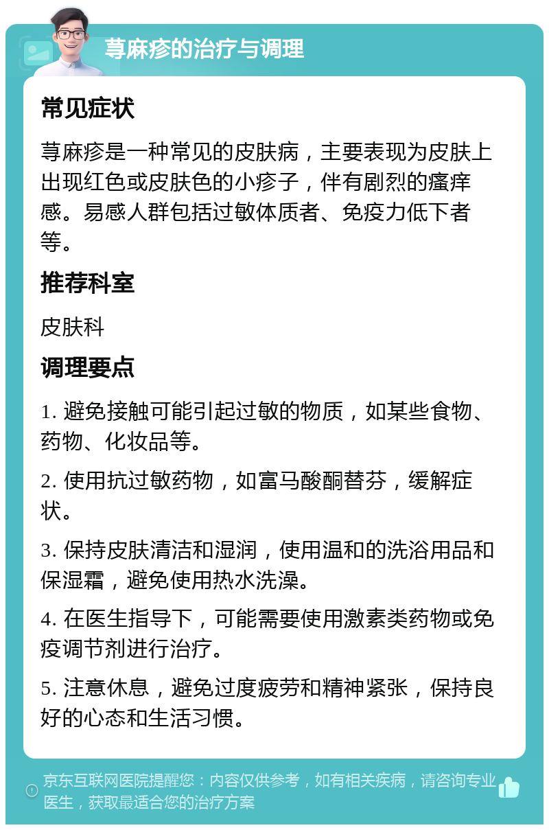 荨麻疹的治疗与调理 常见症状 荨麻疹是一种常见的皮肤病，主要表现为皮肤上出现红色或皮肤色的小疹子，伴有剧烈的瘙痒感。易感人群包括过敏体质者、免疫力低下者等。 推荐科室 皮肤科 调理要点 1. 避免接触可能引起过敏的物质，如某些食物、药物、化妆品等。 2. 使用抗过敏药物，如富马酸酮替芬，缓解症状。 3. 保持皮肤清洁和湿润，使用温和的洗浴用品和保湿霜，避免使用热水洗澡。 4. 在医生指导下，可能需要使用激素类药物或免疫调节剂进行治疗。 5. 注意休息，避免过度疲劳和精神紧张，保持良好的心态和生活习惯。