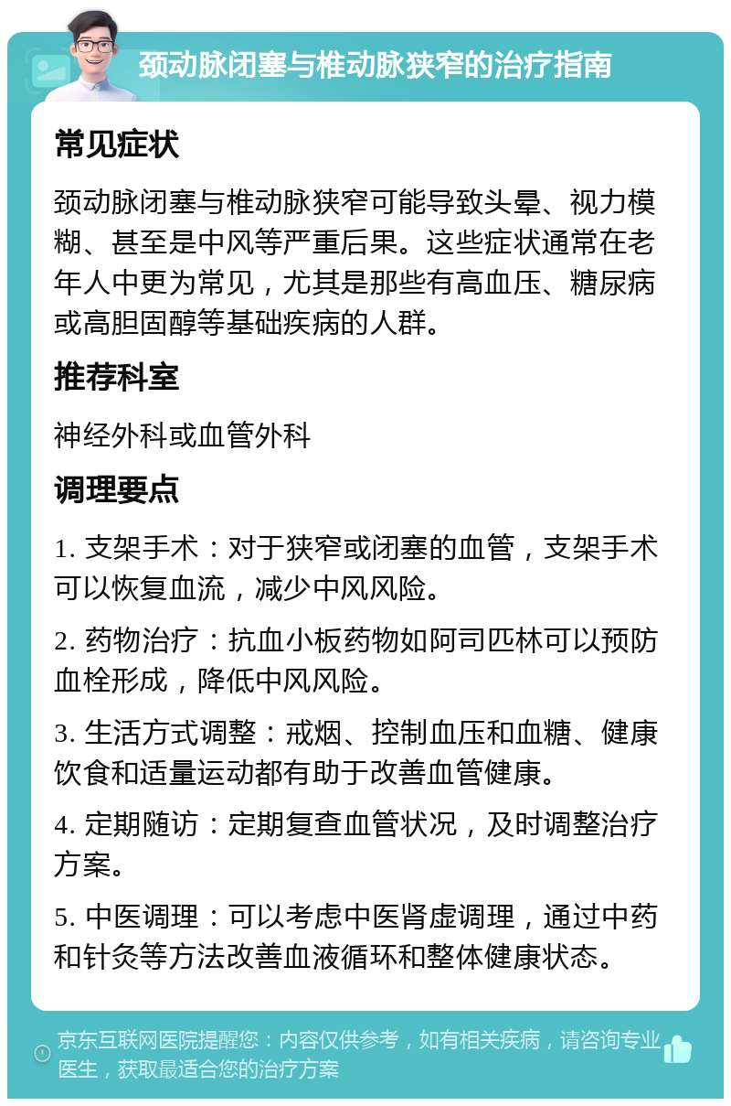 颈动脉闭塞与椎动脉狭窄的治疗指南 常见症状 颈动脉闭塞与椎动脉狭窄可能导致头晕、视力模糊、甚至是中风等严重后果。这些症状通常在老年人中更为常见，尤其是那些有高血压、糖尿病或高胆固醇等基础疾病的人群。 推荐科室 神经外科或血管外科 调理要点 1. 支架手术：对于狭窄或闭塞的血管，支架手术可以恢复血流，减少中风风险。 2. 药物治疗：抗血小板药物如阿司匹林可以预防血栓形成，降低中风风险。 3. 生活方式调整：戒烟、控制血压和血糖、健康饮食和适量运动都有助于改善血管健康。 4. 定期随访：定期复查血管状况，及时调整治疗方案。 5. 中医调理：可以考虑中医肾虚调理，通过中药和针灸等方法改善血液循环和整体健康状态。