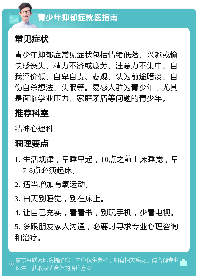 青少年抑郁症就医指南 常见症状 青少年抑郁症常见症状包括情绪低落、兴趣或愉快感丧失、精力不济或疲劳、注意力不集中、自我评价低、自卑自责、悲观、认为前途暗淡、自伤自杀想法、失眠等。易感人群为青少年，尤其是面临学业压力、家庭矛盾等问题的青少年。 推荐科室 精神心理科 调理要点 1. 生活规律，早睡早起，10点之前上床睡觉，早上7-8点必须起床。 2. 适当增加有氧运动。 3. 白天别睡觉，别在床上。 4. 让自己充实，看看书，别玩手机，少看电视。 5. 多跟朋友家人沟通，必要时寻求专业心理咨询和治疗。