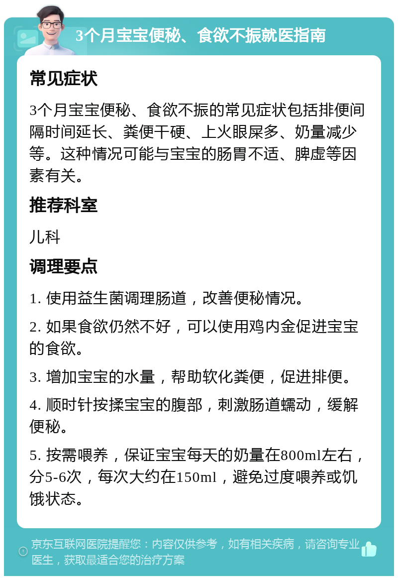 3个月宝宝便秘、食欲不振就医指南 常见症状 3个月宝宝便秘、食欲不振的常见症状包括排便间隔时间延长、粪便干硬、上火眼屎多、奶量减少等。这种情况可能与宝宝的肠胃不适、脾虚等因素有关。 推荐科室 儿科 调理要点 1. 使用益生菌调理肠道，改善便秘情况。 2. 如果食欲仍然不好，可以使用鸡内金促进宝宝的食欲。 3. 增加宝宝的水量，帮助软化粪便，促进排便。 4. 顺时针按揉宝宝的腹部，刺激肠道蠕动，缓解便秘。 5. 按需喂养，保证宝宝每天的奶量在800ml左右，分5-6次，每次大约在150ml，避免过度喂养或饥饿状态。