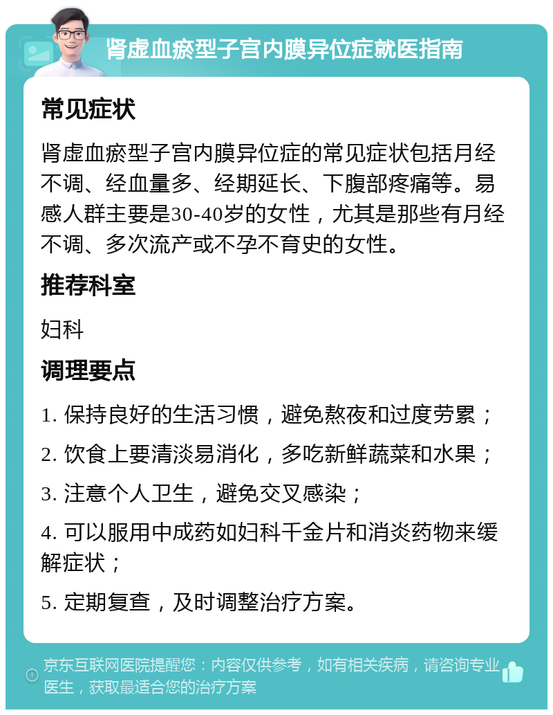 肾虚血瘀型子宫内膜异位症就医指南 常见症状 肾虚血瘀型子宫内膜异位症的常见症状包括月经不调、经血量多、经期延长、下腹部疼痛等。易感人群主要是30-40岁的女性，尤其是那些有月经不调、多次流产或不孕不育史的女性。 推荐科室 妇科 调理要点 1. 保持良好的生活习惯，避免熬夜和过度劳累； 2. 饮食上要清淡易消化，多吃新鲜蔬菜和水果； 3. 注意个人卫生，避免交叉感染； 4. 可以服用中成药如妇科千金片和消炎药物来缓解症状； 5. 定期复查，及时调整治疗方案。