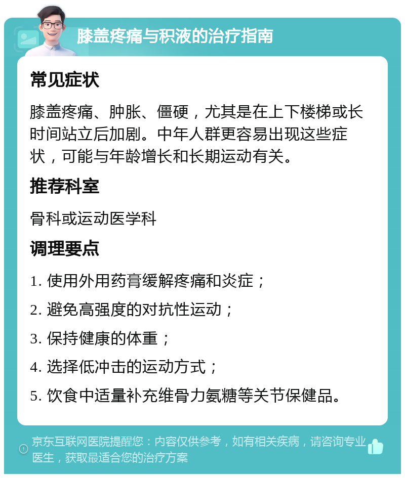 膝盖疼痛与积液的治疗指南 常见症状 膝盖疼痛、肿胀、僵硬，尤其是在上下楼梯或长时间站立后加剧。中年人群更容易出现这些症状，可能与年龄增长和长期运动有关。 推荐科室 骨科或运动医学科 调理要点 1. 使用外用药膏缓解疼痛和炎症； 2. 避免高强度的对抗性运动； 3. 保持健康的体重； 4. 选择低冲击的运动方式； 5. 饮食中适量补充维骨力氨糖等关节保健品。