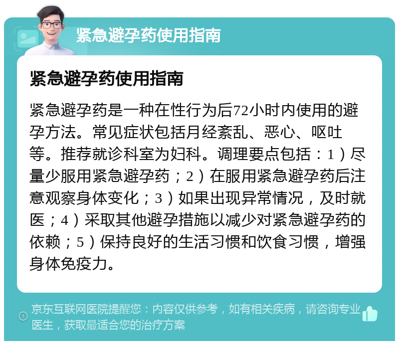 紧急避孕药使用指南 紧急避孕药使用指南 紧急避孕药是一种在性行为后72小时内使用的避孕方法。常见症状包括月经紊乱、恶心、呕吐等。推荐就诊科室为妇科。调理要点包括：1）尽量少服用紧急避孕药；2）在服用紧急避孕药后注意观察身体变化；3）如果出现异常情况，及时就医；4）采取其他避孕措施以减少对紧急避孕药的依赖；5）保持良好的生活习惯和饮食习惯，增强身体免疫力。