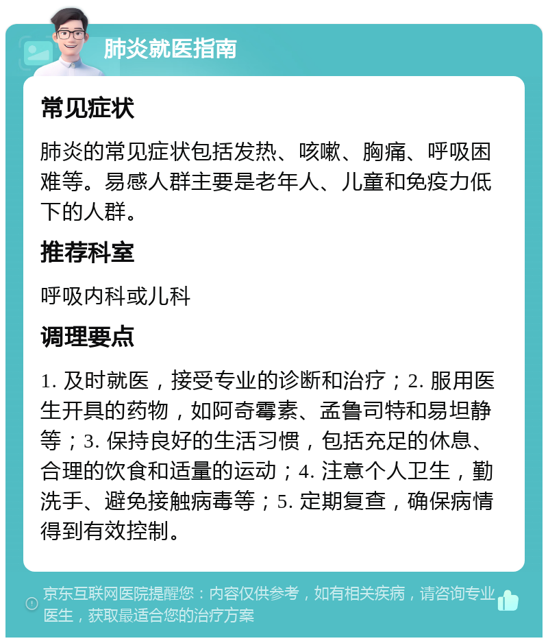 肺炎就医指南 常见症状 肺炎的常见症状包括发热、咳嗽、胸痛、呼吸困难等。易感人群主要是老年人、儿童和免疫力低下的人群。 推荐科室 呼吸内科或儿科 调理要点 1. 及时就医，接受专业的诊断和治疗；2. 服用医生开具的药物，如阿奇霉素、孟鲁司特和易坦静等；3. 保持良好的生活习惯，包括充足的休息、合理的饮食和适量的运动；4. 注意个人卫生，勤洗手、避免接触病毒等；5. 定期复查，确保病情得到有效控制。