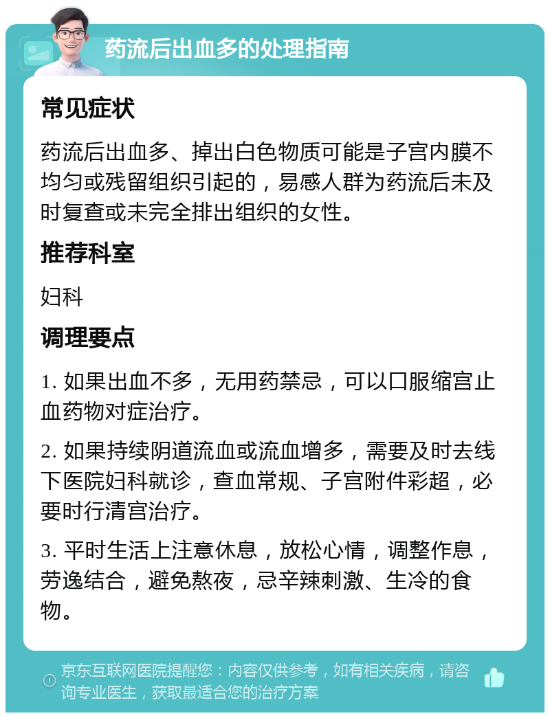 药流后出血多的处理指南 常见症状 药流后出血多、掉出白色物质可能是子宫内膜不均匀或残留组织引起的，易感人群为药流后未及时复查或未完全排出组织的女性。 推荐科室 妇科 调理要点 1. 如果出血不多，无用药禁忌，可以口服缩宫止血药物对症治疗。 2. 如果持续阴道流血或流血增多，需要及时去线下医院妇科就诊，查血常规、子宫附件彩超，必要时行清宫治疗。 3. 平时生活上注意休息，放松心情，调整作息，劳逸结合，避免熬夜，忌辛辣刺激、生冷的食物。