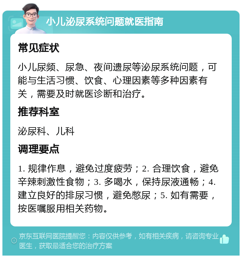 小儿泌尿系统问题就医指南 常见症状 小儿尿频、尿急、夜间遗尿等泌尿系统问题，可能与生活习惯、饮食、心理因素等多种因素有关，需要及时就医诊断和治疗。 推荐科室 泌尿科、儿科 调理要点 1. 规律作息，避免过度疲劳；2. 合理饮食，避免辛辣刺激性食物；3. 多喝水，保持尿液通畅；4. 建立良好的排尿习惯，避免憋尿；5. 如有需要，按医嘱服用相关药物。