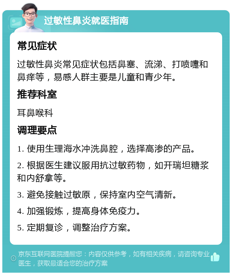 过敏性鼻炎就医指南 常见症状 过敏性鼻炎常见症状包括鼻塞、流涕、打喷嚏和鼻痒等，易感人群主要是儿童和青少年。 推荐科室 耳鼻喉科 调理要点 1. 使用生理海水冲洗鼻腔，选择高渗的产品。 2. 根据医生建议服用抗过敏药物，如开瑞坦糖浆和内舒拿等。 3. 避免接触过敏原，保持室内空气清新。 4. 加强锻炼，提高身体免疫力。 5. 定期复诊，调整治疗方案。