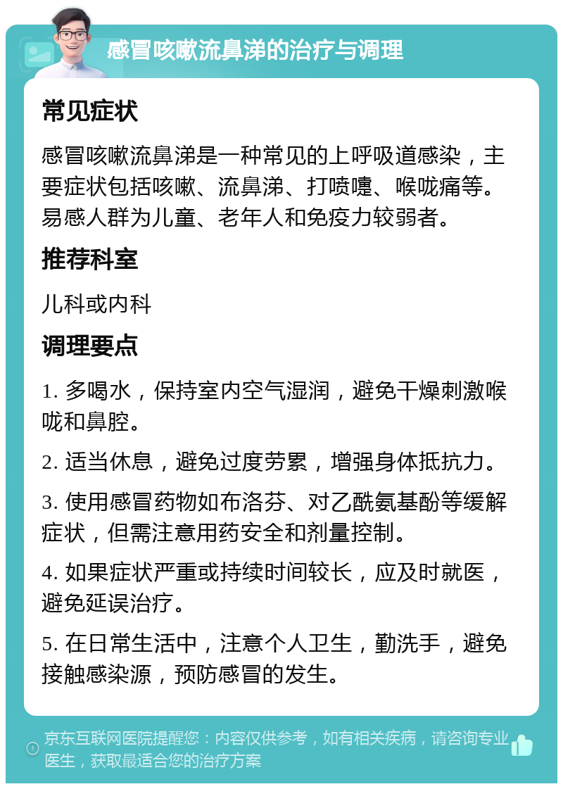 感冒咳嗽流鼻涕的治疗与调理 常见症状 感冒咳嗽流鼻涕是一种常见的上呼吸道感染，主要症状包括咳嗽、流鼻涕、打喷嚏、喉咙痛等。易感人群为儿童、老年人和免疫力较弱者。 推荐科室 儿科或内科 调理要点 1. 多喝水，保持室内空气湿润，避免干燥刺激喉咙和鼻腔。 2. 适当休息，避免过度劳累，增强身体抵抗力。 3. 使用感冒药物如布洛芬、对乙酰氨基酚等缓解症状，但需注意用药安全和剂量控制。 4. 如果症状严重或持续时间较长，应及时就医，避免延误治疗。 5. 在日常生活中，注意个人卫生，勤洗手，避免接触感染源，预防感冒的发生。