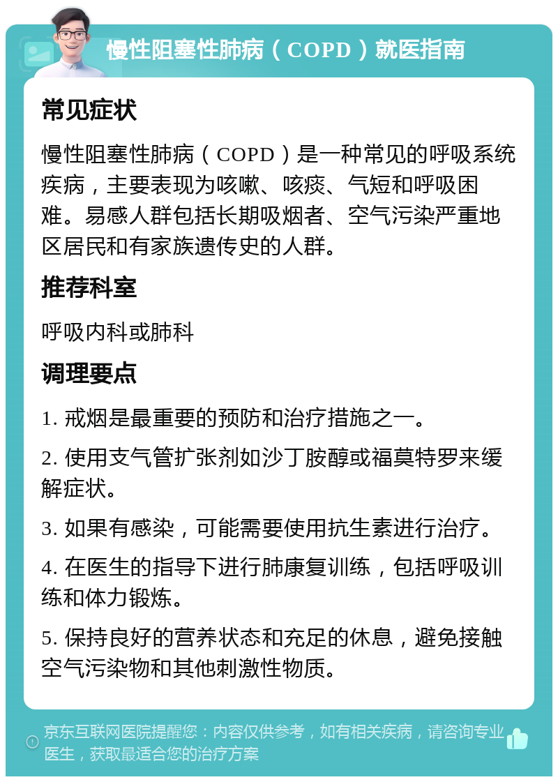 慢性阻塞性肺病（COPD）就医指南 常见症状 慢性阻塞性肺病（COPD）是一种常见的呼吸系统疾病，主要表现为咳嗽、咳痰、气短和呼吸困难。易感人群包括长期吸烟者、空气污染严重地区居民和有家族遗传史的人群。 推荐科室 呼吸内科或肺科 调理要点 1. 戒烟是最重要的预防和治疗措施之一。 2. 使用支气管扩张剂如沙丁胺醇或福莫特罗来缓解症状。 3. 如果有感染，可能需要使用抗生素进行治疗。 4. 在医生的指导下进行肺康复训练，包括呼吸训练和体力锻炼。 5. 保持良好的营养状态和充足的休息，避免接触空气污染物和其他刺激性物质。