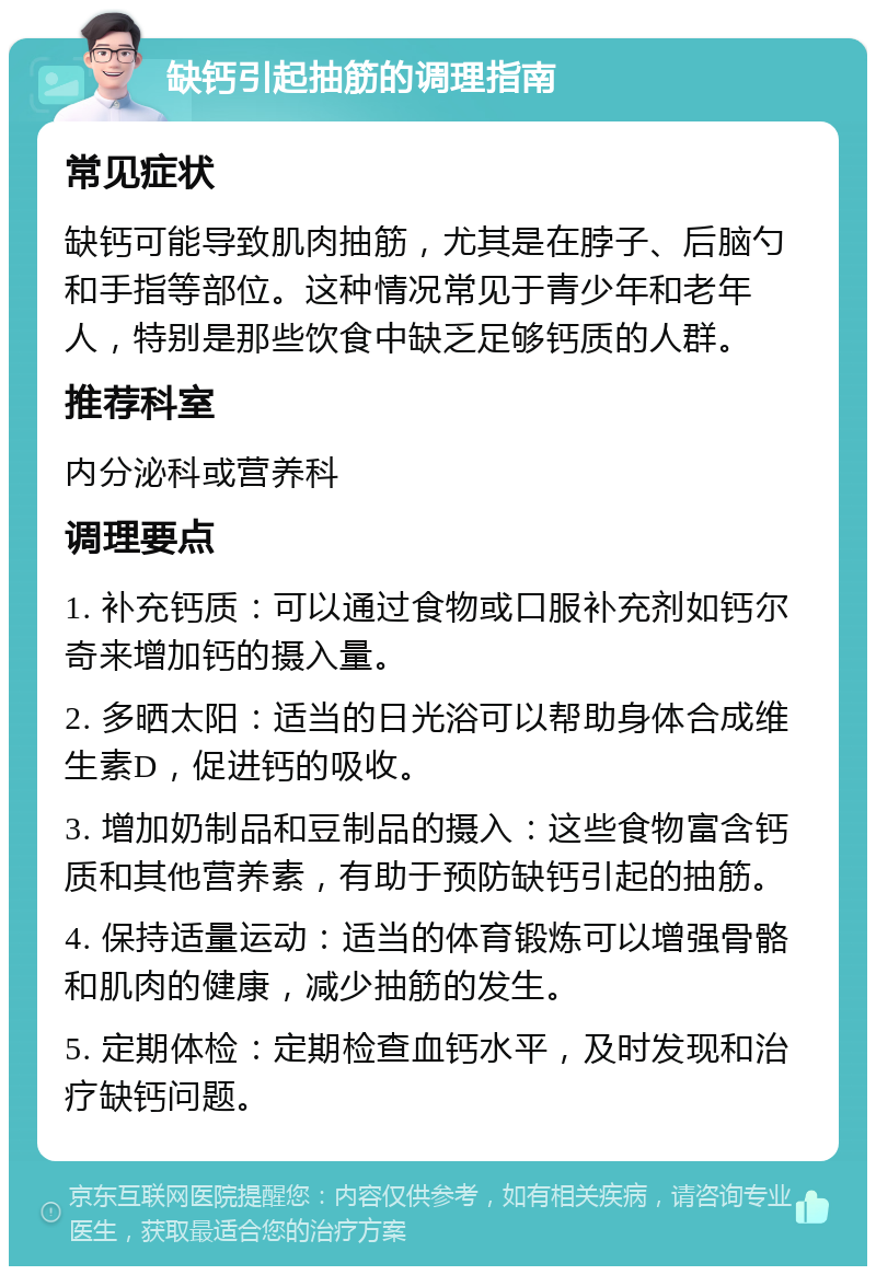 缺钙引起抽筋的调理指南 常见症状 缺钙可能导致肌肉抽筋，尤其是在脖子、后脑勺和手指等部位。这种情况常见于青少年和老年人，特别是那些饮食中缺乏足够钙质的人群。 推荐科室 内分泌科或营养科 调理要点 1. 补充钙质：可以通过食物或口服补充剂如钙尔奇来增加钙的摄入量。 2. 多晒太阳：适当的日光浴可以帮助身体合成维生素D，促进钙的吸收。 3. 增加奶制品和豆制品的摄入：这些食物富含钙质和其他营养素，有助于预防缺钙引起的抽筋。 4. 保持适量运动：适当的体育锻炼可以增强骨骼和肌肉的健康，减少抽筋的发生。 5. 定期体检：定期检查血钙水平，及时发现和治疗缺钙问题。