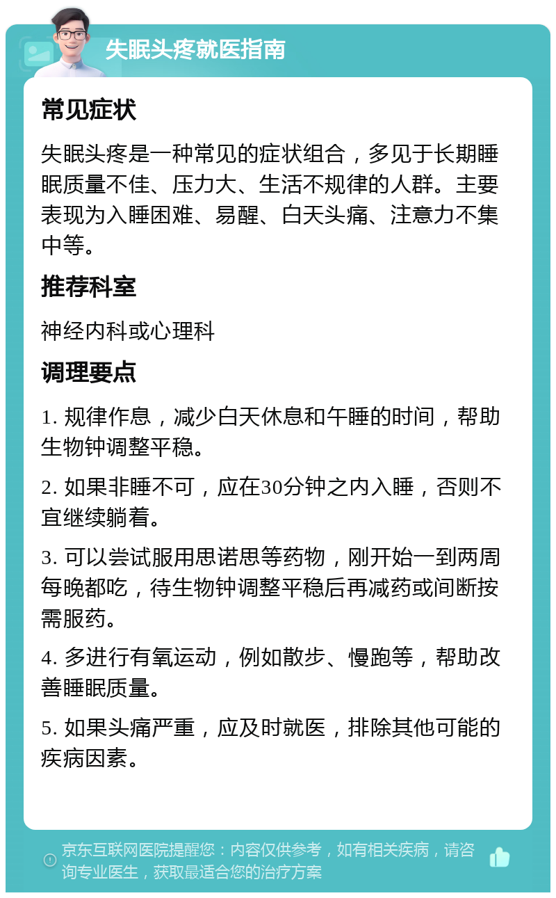 失眠头疼就医指南 常见症状 失眠头疼是一种常见的症状组合，多见于长期睡眠质量不佳、压力大、生活不规律的人群。主要表现为入睡困难、易醒、白天头痛、注意力不集中等。 推荐科室 神经内科或心理科 调理要点 1. 规律作息，减少白天休息和午睡的时间，帮助生物钟调整平稳。 2. 如果非睡不可，应在30分钟之内入睡，否则不宜继续躺着。 3. 可以尝试服用思诺思等药物，刚开始一到两周每晚都吃，待生物钟调整平稳后再减药或间断按需服药。 4. 多进行有氧运动，例如散步、慢跑等，帮助改善睡眠质量。 5. 如果头痛严重，应及时就医，排除其他可能的疾病因素。