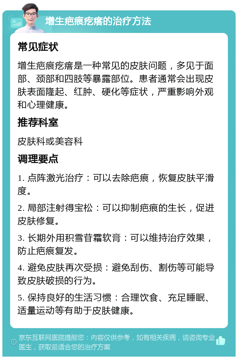 增生疤痕疙瘩的治疗方法 常见症状 增生疤痕疙瘩是一种常见的皮肤问题，多见于面部、颈部和四肢等暴露部位。患者通常会出现皮肤表面隆起、红肿、硬化等症状，严重影响外观和心理健康。 推荐科室 皮肤科或美容科 调理要点 1. 点阵激光治疗：可以去除疤痕，恢复皮肤平滑度。 2. 局部注射得宝松：可以抑制疤痕的生长，促进皮肤修复。 3. 长期外用积雪苷霜软膏：可以维持治疗效果，防止疤痕复发。 4. 避免皮肤再次受损：避免刮伤、割伤等可能导致皮肤破损的行为。 5. 保持良好的生活习惯：合理饮食、充足睡眠、适量运动等有助于皮肤健康。