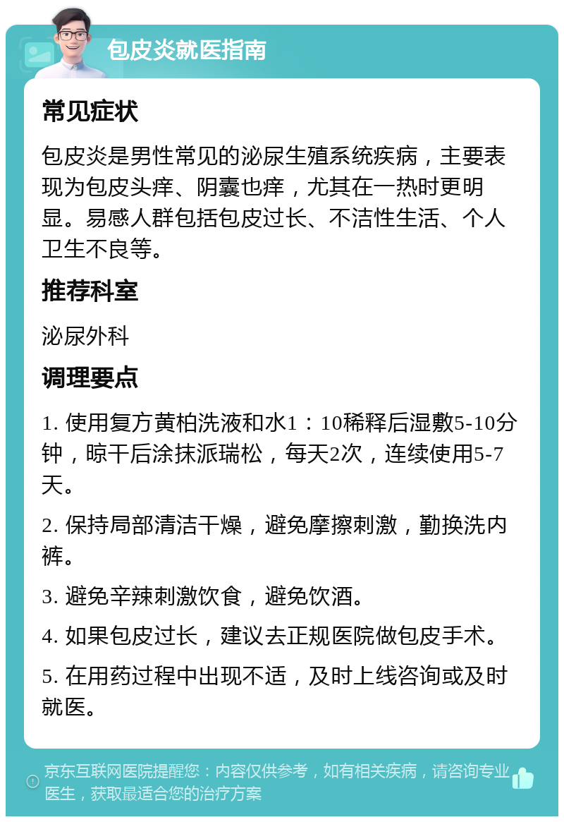 包皮炎就医指南 常见症状 包皮炎是男性常见的泌尿生殖系统疾病，主要表现为包皮头痒、阴囊也痒，尤其在一热时更明显。易感人群包括包皮过长、不洁性生活、个人卫生不良等。 推荐科室 泌尿外科 调理要点 1. 使用复方黄柏洗液和水1：10稀释后湿敷5-10分钟，晾干后涂抹派瑞松，每天2次，连续使用5-7天。 2. 保持局部清洁干燥，避免摩擦刺激，勤换洗内裤。 3. 避免辛辣刺激饮食，避免饮酒。 4. 如果包皮过长，建议去正规医院做包皮手术。 5. 在用药过程中出现不适，及时上线咨询或及时就医。