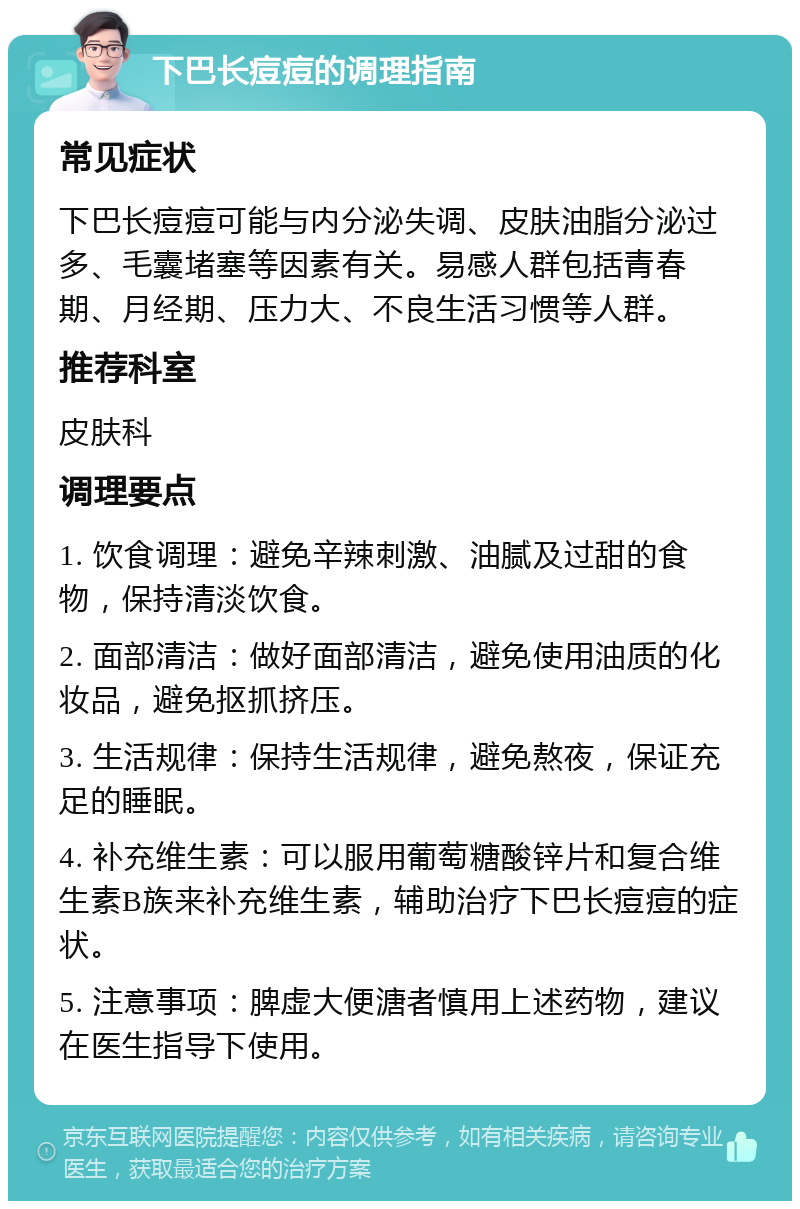 下巴长痘痘的调理指南 常见症状 下巴长痘痘可能与内分泌失调、皮肤油脂分泌过多、毛囊堵塞等因素有关。易感人群包括青春期、月经期、压力大、不良生活习惯等人群。 推荐科室 皮肤科 调理要点 1. 饮食调理：避免辛辣刺激、油腻及过甜的食物，保持清淡饮食。 2. 面部清洁：做好面部清洁，避免使用油质的化妆品，避免抠抓挤压。 3. 生活规律：保持生活规律，避免熬夜，保证充足的睡眠。 4. 补充维生素：可以服用葡萄糖酸锌片和复合维生素B族来补充维生素，辅助治疗下巴长痘痘的症状。 5. 注意事项：脾虚大便溏者慎用上述药物，建议在医生指导下使用。