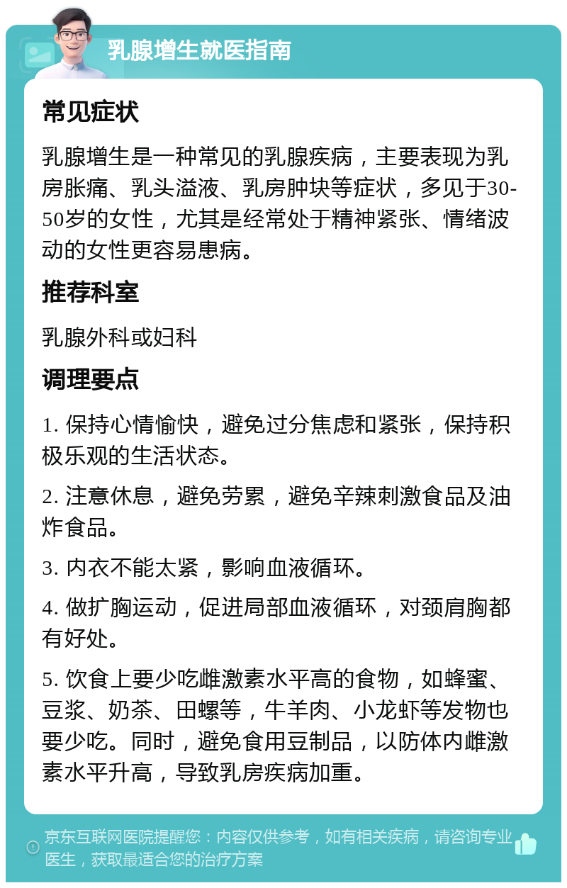 乳腺增生就医指南 常见症状 乳腺增生是一种常见的乳腺疾病，主要表现为乳房胀痛、乳头溢液、乳房肿块等症状，多见于30-50岁的女性，尤其是经常处于精神紧张、情绪波动的女性更容易患病。 推荐科室 乳腺外科或妇科 调理要点 1. 保持心情愉快，避免过分焦虑和紧张，保持积极乐观的生活状态。 2. 注意休息，避免劳累，避免辛辣刺激食品及油炸食品。 3. 内衣不能太紧，影响血液循环。 4. 做扩胸运动，促进局部血液循环，对颈肩胸都有好处。 5. 饮食上要少吃雌激素水平高的食物，如蜂蜜、豆浆、奶茶、田螺等，牛羊肉、小龙虾等发物也要少吃。同时，避免食用豆制品，以防体内雌激素水平升高，导致乳房疾病加重。