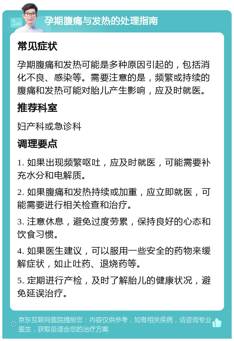 孕期腹痛与发热的处理指南 常见症状 孕期腹痛和发热可能是多种原因引起的，包括消化不良、感染等。需要注意的是，频繁或持续的腹痛和发热可能对胎儿产生影响，应及时就医。 推荐科室 妇产科或急诊科 调理要点 1. 如果出现频繁呕吐，应及时就医，可能需要补充水分和电解质。 2. 如果腹痛和发热持续或加重，应立即就医，可能需要进行相关检查和治疗。 3. 注意休息，避免过度劳累，保持良好的心态和饮食习惯。 4. 如果医生建议，可以服用一些安全的药物来缓解症状，如止吐药、退烧药等。 5. 定期进行产检，及时了解胎儿的健康状况，避免延误治疗。